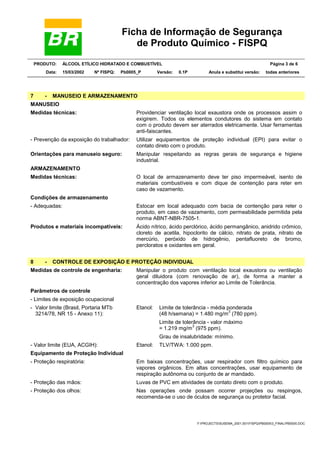 Ficha de Informação de Segurança
de Produto Químico - FISPQ
PRODUTO: ÁLCOOL ETÍLICO HIDRATADO E COMBUSTÍVEL Página 3 de 6
Data: 15/03/2002 Nº FISPQ: Pb0005_P Versão: 0.1P Anula e substitui versão: todas anteriores
Y:PROJECTSSUSEMA_2001.001FISPQPB00053_FINALPB0005.DOC
7 - MANUSEIO E ARMAZENAMENTO
MANUSEIO
Medidas técnicas: Providenciar ventilação local exaustora onde os processos assim o
exigirem. Todos os elementos condutores do sistema em contato
com o produto devem ser aterrados eletricamente. Usar ferramentas
anti-faiscantes.
- Prevenção da exposição do trabalhador: Utilizar equipamentos de proteção individual (EPI) para evitar o
contato direto com o produto.
Orientações para manuseio seguro: Manipular respeitando as regras gerais de segurança e higiene
industrial.
ARMAZENAMENTO
Medidas técnicas: O local de armazenamento deve ter piso impermeável, isento de
materiais combustíveis e com dique de contenção para reter em
caso de vazamento.
Condições de armazenamento
- Adequadas: Estocar em local adequado com bacia de contenção para reter o
produto, em caso de vazamento, com permeabilidade permitida pela
norma ABNT-NBR-7505-1.
Produtos e materiais incompatíveis: Ácido nítrico, ácido perclórico, ácido permangânico, anidrido crômico,
cloreto de acetila, hipoclorito de cálcio, nitrato de prata, nitrato de
mercúrio, peróxido de hidrogênio, pentafluoreto de bromo,
percloratos e oxidantes em geral.
8 - CONTROLE DE EXPOSIÇÃO E PROTEÇÃO INDIVIDUAL
Medidas de controle de engenharia: Manipular o produto com ventilação local exaustora ou ventilação
geral diluidora (com renovação de ar), de forma a manter a
concentração dos vapores inferior ao Limite de Tolerância.
Parâmetros de controle
- Limites de exposição ocupacional
Limite de tolerância - média ponderada
(48 h/semana) = 1.480 mg/m
3
(780 ppm).
Limite de tolerância - valor máximo
= 1.219 mg/m
3
(975 ppm).
- Valor limite (Brasil, Portaria MTb
3214/78, NR 15 - Anexo 11):
Etanol:
Grau de insalubridade: mínimo.
- Valor limite (EUA, ACGIH): Etanol: TLV/TWA: 1.000 ppm.
Equipamento de Proteção Individual
- Proteção respiratória: Em baixas concentrações, usar respirador com filtro químico para
vapores orgânicos. Em altas concentrações, usar equipamento de
respiração autônoma ou conjunto de ar mandado.
- Proteção das mãos: Luvas de PVC em atividades de contato direto com o produto.
- Proteção dos olhos: Nas operações onde possam ocorrer projeções ou respingos,
recomenda-se o uso de óculos de segurança ou protetor facial.
 