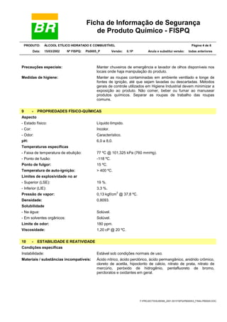Ficha de Informação de Segurança
de Produto Químico - FISPQ
PRODUTO: ÁLCOOL ETÍLICO HIDRATADO E COMBUSTÍVEL Página 4 de 6
Data: 15/03/2002 Nº FISPQ: Pb0005_P Versão: 0.1P Anula e substitui versão: todas anteriores
Y:PROJECTSSUSEMA_2001.001FISPQPB00053_FINALPB0005.DOC
Precauções especiais: Manter chuveiros de emergência e lavador de olhos disponíveis nos
locais onde haja manipulação do produto.
Medidas de higiene: Manter as roupas contaminadas em ambiente ventilado e longe de
fontes de ignição, até que sejam lavadas ou descartadas. Métodos
gerais de controle utilizados em Higiene Industrial devem minimizar a
exposição ao produto. Não comer, beber ou fumar ao manusear
produtos químicos. Separar as roupas de trabalho das roupas
comuns.
9 - PROPRIEDADES FÍSICO-QUÍMICAS
Aspecto
- Estado físico: Líquido límpido.
- Cor: Incolor.
- Odor: Característico.
pH: 6,0 a 8,0.
Temperaturas específicas
- Faixa de temperatura de ebulição: 77 ºC @ 101,325 kPa (760 mmHg).
- Ponto de fusão: -118 ºC.
Ponto de fulgor: 15 ºC.
Temperatura de auto-ignição: > 400 ºC.
Limites de explosividade no ar
- Superior (LSE): 19 %.
- Inferior (LIE): 3,3 %.
Pressão de vapor: 0,13 kgf/cm
2
@ 37,8 ºC.
Densidade: 0,8093.
Solubilidade
- Na água: Solúvel.
- Em solventes orgânicos: Solúvel.
Limite de odor: 180 ppm.
Viscosidade: 1,20 cP @ 20 ºC.
10 - ESTABILIDADE E REATIVIDADE
Condições específicas
Instabilidade: Estável sob condições normais de uso.
Materiais / substâncias incompatíveis: Ácido nítrico, ácido perclórico, ácido permangânico, anidrido crômico,
cloreto de acetila, hipoclorito de cálcio, nitrato de prata, nitrato de
mercúrio, peróxido de hidrogênio, pentafluoreto de bromo,
percloratos e oxidantes em geral.
 