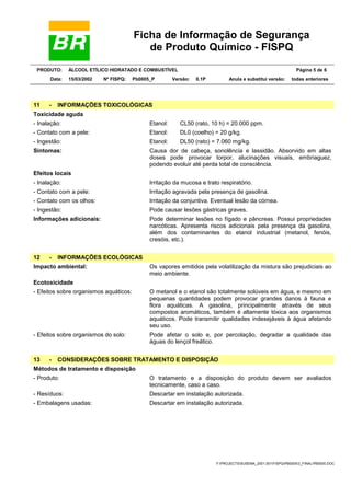 Ficha de Informação de Segurança
de Produto Químico - FISPQ
PRODUTO: ÁLCOOL ETÍLICO HIDRATADO E COMBUSTÍVEL Página 5 de 6
Data: 15/03/2002 Nº FISPQ: Pb0005_P Versão: 0.1P Anula e substitui versão: todas anteriores
Y:PROJECTSSUSEMA_2001.001FISPQPB00053_FINALPB0005.DOC
11 - INFORMAÇÕES TOXICOLÓGICAS
Toxicidade aguda
- Inalação: Etanol: CL50 (rato, 10 h) = 20.000 ppm.
- Contato com a pele: Etanol: DL0 (coelho) = 20 g/kg.
- Ingestão: Etanol: DL50 (rato) = 7.060 mg/kg.
Sintomas: Causa dor de cabeça, sonolência e lassidão. Absorvido em altas
doses pode provocar torpor, alucinações visuais, embriaguez,
podendo evoluir até perda total de consciência.
Efeitos locais
- Inalação: Irritação da mucosa e trato respiratório.
- Contato com a pele: Irritação agravada pela presença de gasolina.
- Contato com os olhos: Irritação da conjuntiva. Eventual lesão da córnea.
- Ingestão: Pode causar lesões gástricas graves.
Informações adicionais: Pode determinar lesões no fígado e pâncreas. Possui propriedades
narcóticas. Apresenta riscos adicionais pela presença da gasolina,
além dos contaminantes do etanol industrial (metanol, fenóis,
cresóis, etc.).
12 - INFORMAÇÕES ECOLÓGICAS
Impacto ambiental: Os vapores emitidos pela volatilização da mistura são prejudiciais ao
meio ambiente.
Ecotoxicidade
- Efeitos sobre organismos aquáticos: O metanol e o etanol são totalmente solúveis em água, e mesmo em
pequenas quantidades podem provocar grandes danos à fauna e
flora aquáticas. A gasolina, principalmente através de seus
compostos aromáticos, também é altamente tóxica aos organismos
aquáticos. Pode transmitir qualidades indesejáveis à água afetando
seu uso.
- Efeitos sobre organismos do solo: Pode afetar o solo e, por percolação, degradar a qualidade das
águas do lençol freático.
13 - CONSIDERAÇÕES SOBRE TRATAMENTO E DISPOSIÇÃO
Métodos de tratamento e disposição
- Produto: O tratamento e a disposição do produto devem ser avaliados
tecnicamente, caso a caso.
- Resíduos: Descartar em instalação autorizada.
- Embalagens usadas: Descartar em instalação autorizada.
 