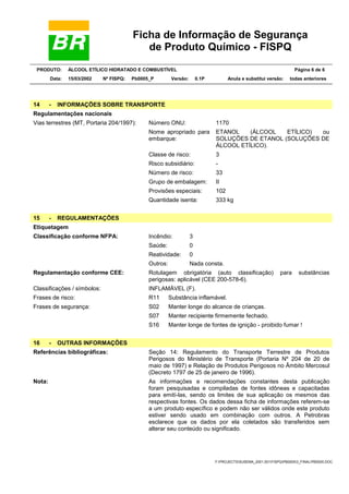 Ficha de Informação de Segurança
de Produto Químico - FISPQ
PRODUTO: ÁLCOOL ETÍLICO HIDRATADO E COMBUSTÍVEL Página 6 de 6
Data: 15/03/2002 Nº FISPQ: Pb0005_P Versão: 0.1P Anula e substitui versão: todas anteriores
Y:PROJECTSSUSEMA_2001.001FISPQPB00053_FINALPB0005.DOC
14 - INFORMAÇÕES SOBRE TRANSPORTE
Regulamentações nacionais
Número ONU: 1170
Nome apropriado para
embarque:
ETANOL (ÁLCOOL ETÍLICO) ou
SOLUÇÕES DE ETANOL (SOLUÇÕES DE
ÁLCOOL ETÍLICO).
Classe de risco: 3
Risco subsidiário: -
Número de risco: 33
Grupo de embalagem: II
Provisões especiais: 102
Vias terrestres (MT, Portaria 204/1997):
Quantidade isenta: 333 kg
15 - REGULAMENTAÇÕES
Etiquetagem
Incêndio: 3
Saúde: 0
Reatividade: 0
Classificação conforme NFPA:
Outros: Nada consta.
Regulamentação conforme CEE: Rotulagem obrigatória (auto classificação) para substâncias
perigosas: aplicável (CEE 200-578-6).
Classificações / símbolos: INFLAMÁVEL (F).
Frases de risco: R11 Substância inflamável.
S02 Manter longe do alcance de crianças.
S07 Manter recipiente firmemente fechado.
Frases de segurança:
S16 Manter longe de fontes de ignição - proibido fumar !
16 - OUTRAS INFORMAÇÕES
Referências bibliográficas: Seção 14: Regulamento do Transporte Terrestre de Produtos
Perigosos do Ministério de Transporte (Portaria Nº 204 de 20 de
maio de 1997) e Relação de Produtos Perigosos no Âmbito Mercosul
(Decreto 1797 de 25 de janeiro de 1996).
Nota: As informações e recomendações constantes desta publicação
foram pesquisadas e compiladas de fontes idôneas e capacitadas
para emití-las, sendo os limites de sua aplicação os mesmos das
respectivas fontes. Os dados dessa ficha de informações referem-se
a um produto específico e podem não ser válidos onde este produto
estiver sendo usado em combinação com outros. A Petrobras
esclarece que os dados por ela coletados são transferidos sem
alterar seu conteúdo ou significado.
 