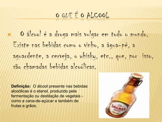 O QUE É O ALCOOL

      O álcool é a droga mais vulgar em todo o mundo.
    Existe nas bebidas como o vinho, a água-pé, a
    aguardente, a cerveja, o whisky, etc., que, por isso,
    são chamadas bebidas alcoólicas.

Definição: O álcool presente nas bebidas
alcoólicas é o etanol, produzido pela
fermentação ou destilação de vegetais -
como a cana-de-açúcar e também de
frutas e grãos.
 