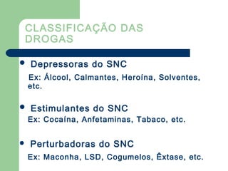 CLASSIFICAÇÃO DAS
DROGAS
 Depressoras do SNC
Ex: Álcool, Calmantes, Heroína, Solventes,
etc.
 Estimulantes do SNC
Ex: Cocaína, Anfetaminas, Tabaco, etc.
 Perturbadoras do SNC
Ex: Maconha, LSD, Cogumelos, Êxtase, etc.
 