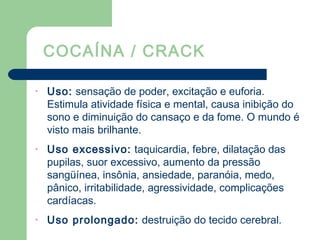 COCAÍNA / CRACK
• Uso: sensação de poder, excitação e euforia.
Estimula atividade física e mental, causa inibição do
sono e diminuição do cansaço e da fome. O mundo é
visto mais brilhante.
• Uso excessivo: taquicardia, febre, dilatação das
pupilas, suor excessivo, aumento da pressão
sangüínea, insônia, ansiedade, paranóia, medo,
pânico, irritabilidade, agressividade, complicações
cardíacas.
• Uso prolongado: destruição do tecido cerebral.
 