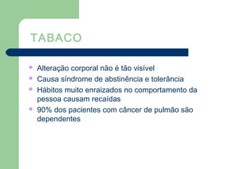 TABACO
 Alteração corporal não é tão visível
 Causa síndrome de abstinência e tolerância
 Hábitos muito enraizados no comportamento da
pessoa causam recaídas
 90% dos pacientes com câncer de pulmão são
dependentes
 