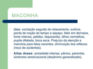 MACONHA
• Uso: excitação seguida de relaxamento, euforia,
perda de noção de tempo e espaço, falar em demasia,
fome intensa, palidez, taquicardia, olhos vermelhos,
pupila dilatada, boca seca. Prejuízo da atenção e
memória para fatos recentes, diminuição dos reflexos
(risco de acidentes).
• Altas doses: ansiedade intensa, pânico, paranóia,
síndrome amotivacional (desânimo generalizado).
 