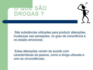 O QUE SÃO
DROGAS ?
• São substâncias utilizadas para produzir alterações,
mudanças nas sensações, no grau de consciência e
no estado emocional.
• Estas alterações variam de acordo com
características da pessoa, como a droga utilizada e
com as circunstâncias.
 