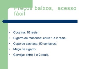 • Cocaína: 10 reais;
• Cigarro de maconha: entre 1 e 2 reais;
• Copo de cachaça: 50 centavos;
• Maço de cigarro:
• Cerveja: entre 1 e 2 reais.
Preços baixos, acesso
fácil
 