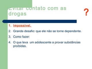Evitar contato com as
drogas
1. Impossivel.
2. Grande desafio: que ele não se torne dependente.
3. Como fazer:
4. O que leva um adolescente a provar substâncias
proíbidas.
?
 
