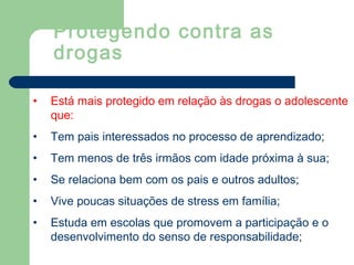 • Está mais protegido em relação às drogas o adolescente
que:
• Tem pais interessados no processo de aprendizado;
• Tem menos de três irmãos com idade próxima à sua;
• Se relaciona bem com os pais e outros adultos;
• Vive poucas situações de stress em família;
• Estuda em escolas que promovem a participação e o
desenvolvimento do senso de responsabilidade;
Protegendo contra as
drogas
 