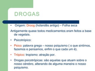 DROGAS
• Origem: Droog (holandês antigo) – Folha seca
Antigamente quase todos medicamentos eram feitos a base
de vegetais.
• Psicotrópico:
• Psico: palavra grega – nosso psiquismo ( o que sintimos,
fazemos e pensamos, enfim o que cada um é).
• Trópico: tropismo: atração por.
• Drogas psicotrópicas: são aquelas que atuam sobre o
nosso cérebro, alterando de alguma maneira o nosso
psiquismo.
 