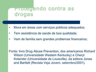 • Mora em áreas com serviços públicos adequados;
• Tem assistência de saúde de boa qualidade;
• Vem de família sem grandes problemas financeiros;
Fonte: livro Drug Abuse Prevention, dos americanos Richard
Wilson (Universidade Westem Kentucky) e Cheryl
Kolander (Universidade de Louisville), da editora Jones
and Bartlett (Revista Veja Jovem, setembro/2001).
Protegendo contra as
drogas
 