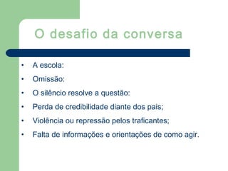 • A escola:
• Omissão:
• O silêncio resolve a questão:
• Perda de credibilidade diante dos pais;
• Violência ou repressão pelos traficantes;
• Falta de informações e orientações de como agir.
O desafio da conversa
 