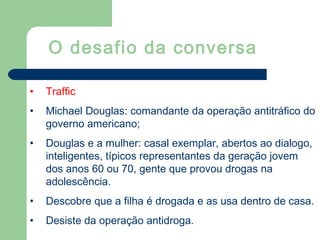 • Traffic
• Michael Douglas: comandante da operação antitráfico do
governo americano;
• Douglas e a mulher: casal exemplar, abertos ao dialogo,
inteligentes, típicos representantes da geração jovem
dos anos 60 ou 70, gente que provou drogas na
adolescência.
• Descobre que a filha é drogada e as usa dentro de casa.
• Desiste da operação antidroga.
O desafio da conversa
 