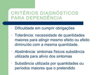 CRITÉRIOS DIAGNÓSTICOS
PARA DEPENDÊNCIA
• Dificuldade em cumprir obrigações
• Tolerância: necessidade de quantidades
maiores para atingir mesmo efeito ou efeito
diminuído com a mesma quantidade.
• Abstinência: sintomas físicos substância
utilizada para alívio dos sintomas
• Substância utilizada por quantidades ou
períodos maiores que o pretendido
 