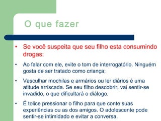 • Se você suspeita que seu filho esta consumindo
drogas:
• Ao falar com ele, evite o tom de interrogatório. Ninguém
gosta de ser tratado como criança;
• Vasculhar mochilas e armários ou ler diários é uma
atitude arriscada. Se seu filho descobrir, vai sentir-se
invadido, o que dificultará o diálogo.
• É tolice pressionar o filho para que conte suas
experiências ou as dos amigos. O adolescente pode
sentir-se intimidado e evitar a conversa.
O que fazer
 