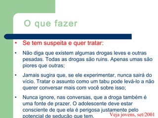 • Se tem suspeita e quer tratar:
• Não diga que existem algumas drogas leves e outras
pesadas. Todas as drogas são ruins. Apenas umas são
piores que outras;
• Jamais sugira que, se ele experimentar, nunca sairá do
vício. Tratar o assunto como um tabu pode levá-lo a não
querer conversar mais com você sobre isso;
• Nunca ignore, nas conversas, que a droga também é
uma fonte de prazer. O adolescente deve estar
consciente de que ela é perigosa justamente pelo
potencial de sedução que tem.
O que fazer
Veja jovens, set/2001
 