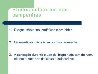 1. Drogas: são ruins, maléficas e proíbidas.
2. Os maleficios não são expostos claramente.
3. A sensação durante o uso da droga nada tem de ruim,
ela pode variar de deliciosa a indescritível.
Efeitos colaterais das
campanhas
 