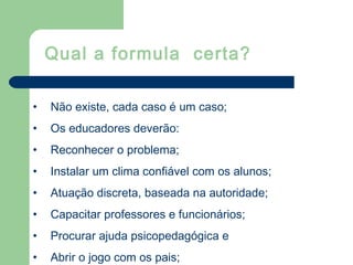 • Não existe, cada caso é um caso;
• Os educadores deverão:
• Reconhecer o problema;
• Instalar um clima confiável com os alunos;
• Atuação discreta, baseada na autoridade;
• Capacitar professores e funcionários;
• Procurar ajuda psicopedagógica e
• Abrir o jogo com os pais;
Qual a formula certa?
 
