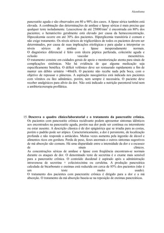 Alcoolismo
pancreatite aguda e são observados em 80 a 90% dos casos. A lipase sérica também está
elevada. A combinação das determinações de amilase e lipase séricas é mais precisa que
qualquer teste isoladamente. Leucocitose de até 25000/mm3
é encontrada em 80% dos
pacientes; o hematócrito geralmente está elevado por causa da hemoconcentração.
Hipocalcemia ocorre em até 30% dos pacientes. Hiperglicemia transitória é comum e
não exige tratamento. Os níveis séricos de triglicerídeos de todos os pacientes devem ser
determinados, por causa de suas implicações etiológicas e para ajudar a interpretar os
níveis séricos de amilase e lipase inesperadamente normais.
O diagnóstico diferencial é feito com úlcera péptica perfurada, colecistite aguda e
oclusão vascular mesentérica.
O tratamento consiste em cuidados gerais de apoio e monitorização atenta para sinais de
complicações sistêmicas. Não há evidência de que alguma medicação seja
especificamente benéfica. O déficit volêmico deve ser restaurado rapidamente a fim de
manter um débito urinário >40ml/h. O paciente não recebe nada pela boca, com o
objetivo de repousar o pâncreas. A aspiração nasogástrica está indicada nos pacientes
com vômitos ou íleo adinâmico, porém, nem sempre é necessária. O paciente deve
receber analgésicos para alívio da dor. Não está indicado a nutrição parenteral total nem
a antibioticoterapia profilática.
15. Descreva o quadro clínico/laboratorial e o tratamento da pancreatite crônica.
Os pacientes com pancreatite crônica recidivante podem apresentar sintomas idênticos
aos encontrados na pancreatite aguda, porém sua dor pode ser contínua ou intermitente
ou estar ausente. A descrição clássica é de dor epigástrica que se irradia para as costas,
porém o padrão pode ser atípico. Caracteristicamente, a dor é persistente, de localização
profunda e não responde a antiácidos. Muitas vezes aumenta pela ingestão de álcool e
alimentos ricos em gordura. Perda de peso, fezes anormais e outros sintomas sugestivos
de má absorção são comuns. Há uma disparidade entre a intensidade da dor e a escassez
de sinais clínicos.
As concentrações séricas de amilase e lipase com freqüência encontram-se normais
durante os ataques de dor. O denominado teste de secretina é o exame mais sensível
para a pancreatite crônica. O conteúdo duodenal é aspirado após a administração
intravenosa de secretina + colecistocinina ou ceruleína. A produção pancreática
calculada de bicarbonato e enzimas está reduzida em cerca de 85% dos pacientes (não é
um teste muito usado).
O tratamento dos pacientes com pancreatite crônica é dirigido para a dor e a má
absorção. O tratamento da má absorção baseia-se na reposição de enzimas pancreáticas.
 