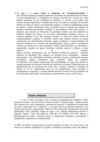 Alcoolismo
16. O que é e como evitar a Síndrome de Wernicke-Korsakoff ?
Este distúrbio neurológico agudo resulta mais comumente da desnutrição do alcoolismo.
A causa fisiopatológia é a deficiência de tiamina (vitamina B1), causada por maus
hábitos alimentares ou por problemas na absorção. A tiamina é um cofator para
diversas enzimas importantes e também pode estar envolvida na condução do potencial
axônico ao longo do axônio e na transmissão sináptica. A tríade de oftalmoplegia, ataxia
da marcha e estado confusional é tipica; entretanto, deve-se suspeitar da condição em
qualquer alcoólatra apresentando confusão. A anormalidade ocular mais comum é o
nistagmo, que costuma ser horizontal. As paralisias oculares, que são unilaterais ou
bilaterais, também são comuns. É raro haver ofatlmoplegia completa e ptose, e as
respostas pupilares à luz são raramente afetadas. A ataxia da marcha resulta de
comprometimento cerebelar. O distúrbio mental mais comum consiste em estado
confusional com desorientação acentuada, apatia, sonolência e comprometimento da
memória. Observa-se a ocorrência de desmielinização, necrose, gliose e proliferação
vascular no interior dos corpos mamilares, regiões periventriculares do diencéfalo e
mesencéfalo, assoalho do quarto ventrículo, colículos superior e inferior e verme
superior do cerebelo.
Muitos pacientes permanecem com um distúrbio residual da memória – síndrome
amnésica de Korsakoff. São incapazes de aprender novas informações (amnésia
anterógrada) e têm dificuldade de lembrar memórias recentes estabelecidas (amnésia
retrógrada). Alguns confabulam para preencher falhas da memória.
O tratamento com tiamina corrige parte das anormalidades ou todas elas. Devido ao
comprometimento da absorção intestinal em alcoólatras, a tiamina (100mg/dia) deve ser
administrada por via parenteral por vários dias. A glicose aumenta a utilização de
tiamina e, se for administrada antes de sua administração, pode precipitar a
encefalopatia ou agravá-la. A terapia ambulatorial deve fornecer 50 mg de tiamina oral
por dia durante, pelo menos, seis semanas e, posteriormente, uma vez por semana.
Casos clínicos
1) AA, 51 anos, masculino, vem à consulta acompanhado dos familiares, etilista
pesado há 15 anos, o procura devido a edema de mmii e “ barriga d’água” . Refere cansaço
fácil, diarréia com restos alimentares e gotículas de gordura, e surgimento de hematomas
em todo o corpo após leves “esbarrões” . A o exame observa-se paciente desnutrido, com
estado geral bastante comprometido, febril TA=38,4, descorado discretamente, levemente
desidratado, ascite moderada, edema de mmii ++/4+, abdome difusamente doloroso à
palpação, fígado e baço não palpáveis. IMC=20, PA=100x60, Fc=P=100. Discuta a
fisiopatologia dos sinais e sintomas acima, os diagnósticos principais e secundários, a
propedêutica, terapêutica e acompanhamento.
2) IRPF, alcoólatra o procura para um exame periódico de saúde. Ao exame físico você
detecta um aumento significativo do fígado, consistência aumentada, baço não palpável.
 