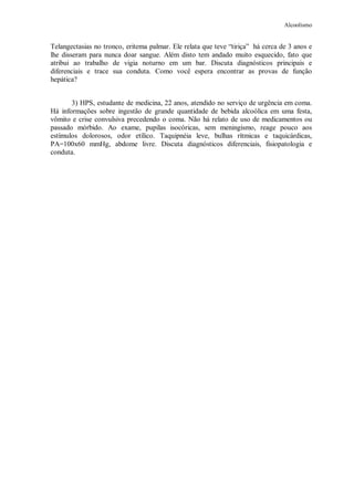 Alcoolismo
Telangectasias no tronco, eritema palmar. Ele relata que teve “tiriça” há cerca de 3 anos e
lhe disseram para nunca doar sangue. Além disto tem andado muito esquecido, fato que
atribui ao trabalho de vigia noturno em um bar. Discuta diagnósticos principais e
diferenciais e trace sua conduta. Como você espera encontrar as provas de função
hepática?
3) HPS, estudante de medicina, 22 anos, atendido no serviço de urgência em coma.
Há informações sobre ingestão de grande quantidade de bebida alcoólica em uma festa,
vômito e crise convulsiva precedendo o coma. Não há relato de uso de medicamentos ou
passado mórbido. Ao exame, pupilas isocóricas, sem meningismo, reage pouco aos
estímulos dolorosos, odor etílico. Taquipnéia leve, bulhas rítmicas e taquicárdicas,
PA=100x60 mmHg, abdome livre. Discuta diagnósticos diferenciais, fisiopatologia e
conduta.
 