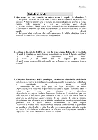 Alcoolismo
Estudo dirigido
1. Que dados em uma consulta de rotina levam à suspeita de alcoolismo ?
A) Perguntar a todos os pacientes sobre o uso de bebidas alcoólicas no presente e no
passado. A história familiar deve se incluída (há uma predisposição genética e o meio
familiar pode aumentar o risco de problemas com álcool);
B) História detalhada: tipo de bebida usada, freqüência em que o indivíduo bebe (ajuda
a diferenciar o indivíduo que bebe moderadamente do indivíduo com risco de saúde
devido ao álcool);
C) Perguntas sobre problemas relacionados com o uso de bebidas alcoólicas: falta ao
trabalho, uso apesar das conseqüências e a dependência.
2. Aplique o inventário CAGE em dois de seus colegas. Interprete o resultado.
1) Você já percebeu que deve diminuir a quantidade que ingere de bebidas alcoólicas?
2) Há pessoas censurando você beber?
3) Você já se sentiu mal ou culpado por beber?
4) Você sempre toma um drink pela manhã para acalmar os nervos ou para se livrar da
ressaca?
3. Conceitue dependência física, psicológica, síndrome de abstinência e tolerância.
Substância psicoativa: é definida como aquela que, quando no organismo, pode alterar
a consciência ou o estado mental.
A dependência de uma droga pode ser física, psicológica ou ambas.
Dependência física: caracteriza-se por uma necessidade de ingerir a substância a fim de
evitar que ocorra uma síndrome de abstinência.
Dependência psicológica: também denominada habituação, é caracterizada por uma
ânsia contínua e intermitente pela substância, a fim de evitar um estado disfórico.
Síndrome de abstinência: desenvolvimento de um conjunto de sinais e sintomas
específicos de uma substância, após a cessação ou redução da tomada de uma substância
psicoativa que a pessoa utilizou anteriormente de forma regular.
Tolerância: é definida como a necessidade de aumentar acentuadamente as quantidades
da substância a fim de obter o efeito desejado, em conseqüência da utilização repetida
da droga. A tolerância que se desenvolve em relação a uma droga como resultado da
exposição a uma outra é denominada tolerância cruzada.
 