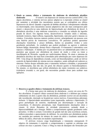 Alcoolismo
4. Quais as causas, clínica e tratamento da síndrome de abstinência alcoólica
moderada O etanol é um depressor do sistema nervoso central (SNC). Em
alguns alcoólatras, o sistema nervoso parece adaptar-se à exposição crônica ao etanol
por aumentar a atividade dos mecanismos neurais que se contrapõem aos efeitos
depressores do álcool. Quando a ingestão de bebidas alcoólicas é abruptamente reduzida
ou interrompida, estes mecanismos neurais adaptativos não são mais contrapostos pelo
etanol, e desenvolve-se uma síndrome de hiperexcitação por abstinência de álcool. A
abstinência alcoólica é uma síndrome consecutiva a cessação ou redução da ingestão
pesada de álcool. Em algumas horas, desenvolvem-se variados sinais e sintomas,
incluindo tremores, hiper-reflexia, taquicardia, hipertensão, mal-estar geral e náuseas ou
vômitos. Convulsões motoras maiores podem ocorrer, principalmente em pessoas com
uma história prévia de transtornos convulsivos. Os pacientes podem apresentar
alucinações transitórias e pouco definidas, ilusões ou pesadelos vívidos e sono
geralmente perturbado. As condições que podem predispor ou agravar a síndrome
incluem fadiga, desnutrição, doença física e depressão. O tratamento é sintomático com
repouso e hidratação. A tiamina por via parenteral deve ser administrada para todos os
pacientes que passam por abstinência de etanol, de modo a evitar ou tratar a
encefalopatia de Wernicke, seguida por multivitaminas diárias. Os sinais e sintomas da
abstinência alcoólica são mais bem controlados pela substituição por outro depressor do
SNC. Uma droga de dependência cruzada, como um benzodiazepínico, pode ser útil no
controle da hiperatividade do sistema nervoso simpático, sendo utilizada até cederem os
sintomas. Outras drogas utilizadas para o tratamento incluem a clonidina, o propranolol
e a carbamazepina, mas não são, em geral, tão eficazes quanto os benzodiazepínicos.
No entanto, os alcoólatras que sofrem abstinência são muito resistentes aos sedativos
(tolerância cruzada) e, em geral, são necessárias grandes doses para acalmar suas
agitações.
5. Descreva o quadro clínico e tratamento do delirium tremens.
É a forma mais grave da síndrome de abstinência , ocorre em cerca de 5%
dos alcoólatras. O aspecto clínico essencial desta síndrome é o delirium que começa
subitamente em dois a quatro dias da abstinência, podendo ocorrer em um alcoólatra
não reconhecido, internado no hospital por outros motivos. Características adicionais
incluem: 1) hiperatividade autonômica como taquicardia, sudorese e hipertensão; 2)
grave perturbação do sensório, manifestada por desorientação e turvação da
consciência; 3) distorções perceptuais, mais freqüentemente alucinações táteis e
visuais; 4) níveis flutuantes de atividade psicomotora variando desde a
hiperexcitabilidade até a letargia. Delírio e comportamento agitado geralmente estão
presentes. A febre é comum. Convulsões de grande mal são uma ocorrência comum,
embora precedam o aparecimento do delirium. As convulsões por abstinência podem
ser causadas por aumento do número de canais de cálcio e resultante aumento do
influxo de cálcio, observado em modelos experimentais.
O delirium tremens exige hospitalização e tratamento emergencial. O
objetivo do tratamento é controlar o comportamento e suprimir os sintomas sem
colocar em risco o paciente. Cinco a 10mg ou mais de diazepam são fornecidos por
 