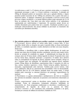 Alcoolismo
via endovenosa a cada 5 a 15 minutos até que o paciente esteja calmo, e a terapia de
manutenção prossegue a cada 1 a 4 horas conforme o necessário. A princípio até
200mg de diazepam podem ser necessários antes que a agitação diminua, e alguns
pacientes podem necessitar de até 1200mg nos primeiros três a quatro dias para se
manterem calmos. A depleção volumétrica que acompanha o delirium tremens pode
provocar colapso circulatório, e as perdas hídricas podem exigir reposição de 4 a 10
litros no primeiro dia. Uma dieta com altos níveis calóricos e de carboidratos
suplementada por multivitaminas é importante. Os pacientes jamais devem ser
contidos fisicamente pois podem lutar até a exaustão. Atualmente acredita-se que a
medicação anticonvulsivante não possui utilidade na prevenção ou tratamento das
convulsões por abstinência alcoólica.
6. Que métodos podem ser utilizados para auxiliar o paciente a se abster do álcool
? Psicoterapia: deve-se enfocar as razões pelas quais a pessoa bebe. O foco
específico incide sobre as situações nas quais o paciente bebe, as forças motivadoras
do beber, os resultados esperados e modos alternativos de lidar com essas situações.
Medicação:
1) Dissulfiram: o dissulfiram inibe a enzima aldeído desidrogenase, de modo que
mesmo uma única dose de bebida alcoólica, geralmente, provoca uma reação tóxica,
devido ao acúmulo de cetaldeído no sangue. A administração da droga não deve
começar antes de 24 horas desde a última ingestão de álcool. O paciente deve estar
em boa forma física, altamente motivado e cooperativo. O médico deve alertá-lo
sobre as conseqüências da ingestão de álcool, enquanto estiver tomando a droga ou
até 2 semanas após sua suspensão. Os indivíduos que ingerem álcool, enquanto
tomam 250mg diários de dissulfiram, experimentam rubor e sensações de calor na
face, esclera, membros superiores e tórax. Podem tornar-se pálidos, hipotensos e
nauseados, experimentando sério mal-estar. Também pode ocorrer tontura, visão
turva, palpitações, falta de ar e parestesias das extremidades. Uma vez desencadeada,
a síndrome dura de 30 a 60 minutos, podendo durar um tempo maior. A droga
também pode exarcerbar os sintomas psicóticos em pacientes esquizofrênicos na
ausência do consumo de álcool.
2) Psicotrópicos: os agentes antiansiedade e antidepressivos são úteis no tratamento
dos sintomas de ansiedade e depressão em pacientes com transtornos relacionados ao
álcool.
Terapia comportamental: ensina os alcoolistas outros modos de reduzirem sua
ansiedade. Treino de relaxamento, treinamento afirmativo, habilidades de
autocontrole, etc. Esses programas condicionam os alcoolistas a modificarem seu
comportamento de ingestão de álcool ou a pararem de beber.
Alcoólicos Anônimos: os AA constituem uma comunidade voluntária e de apoio,
formada por centenas de milhares de alcoólicos, fundada em 1935.
 