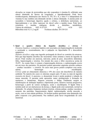 Alcoolismo
elevações no tempo de protrombina que não respondem à vitamina K, refletindo uma
síntese diminuída de fatores da coagulação, e hipoalbuminemia. Pode haver
trombocitopenia, diminuições dos fatores II, VII, IX e X, o fator V é independente de
vitamina K mas também está diminuído devido à síntese diminuída. A anemia pode ser
secundária à hemorragia digestiva aguda e crônica, a deficiência nutricionais, ao
hiperesplenismo e ao efeito supressor do álcool sobre a medula óssea. Pode haver
resistência à insulina endógena devido a distúrbios metabólicos.
Valores de referência: AST: 8-33 UI/l ALT: 4-36 UI/l
Bilirrubina total: 0,1-1,2 mg/dl Fosfatase alcalina: 20-130 UI/l
9. Qual o quadro clínico da hepatite alcoólica e cirrose ?
Esteatose hepática: a esteatose hepática está associada com hepatomegalia de moderada
a acentuada e, ocasionalmente, dor à palpação no hipocôndrio D e desconforto
epigástrico.
Hepatite alcoólica: exige uma ingestão prolongada de álcool ao contrário da esteatose.
Para que haja hepatite alcoólica são necessárias várias semanas a meses de ingestão de
álcool. Pode resultar em anorexia, mal-estar, perda de peso, desconforto abdominal,
febre, hepatomegalia e icterícia. Em metade dos casos a febre encontra-se acima de
39,40
C. Ao exame físico é comum a hepatomegalia dolorosa, a esplenomegalia ocorre
em um terço dos pacientes. Os pacientes podem apresentar angiomas arteriais cutâneos
– aranhas vasculares - e icterícia. Os casos mais graves podem complicar com ascite,
edema, hemorragia e encefalopatia.
Cirrose: pode ser clinicamente silenciosa e 10% dos casos são descobertos de maneira
acidental. Na maioria dos casos os sintomas surgem após 10 anos ou mais de ingestão
excessiva de álcool. A anorexia e a desnutrição levam à perda ponderal e redução da
massa muscular. O paciente pode apresentar maior predisposição à formação de
equimoses e hematomas, fraqueza crescente e fadiga. Finalmente surgem as
manifestações de disfunção hepática e hipertensão porta, inclusive icterícia progressiva,
hemorragia a partir de varizes esofágicas, ascite e encefalopatia. O fígado firme e
nodular pode ser um sinal precoce da doença; o fígado pode estar aumentado, normal ou
diminuído. Os achados freqüentes incluem icterícia, eritema palmar, aranhas vasculares,
aumento das parótidas, baqueteamento digital, esplenomegalia, atrofia muscular e
ascite, com ou sem edema periférico. Os homens podem apresentar uma diminuição dos
pêlos corporais e/ou ginecomastia. Nas mulheres pode haver irregularidade do ciclo
menstrual.
10.Como é a evolução das 3 entidades acima ?
Esteatose hepática: a esteatose hepática regride completamente 4 a 6 semanas após a
 