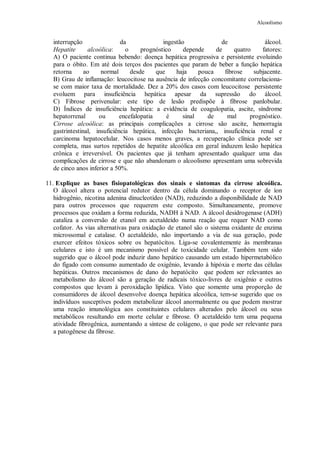 Alcoolismo
interrupção da ingestão de álcool.
Hepatite alcoólica: o prognóstico depende de quatro fatores:
A) O paciente continua bebendo: doença hepática progressiva e persistente evoluindo
para o óbito. Em até dois terços dos pacientes que param de beber a função hepática
retorna ao normal desde que haja pouca fibrose subjacente.
B) Grau de inflamação: leucocitose na ausência de infecção concomitante correlaciona-
se com maior taxa de mortalidade. Dez a 20% dos casos com leucocitose persistente
evoluem para insuficiência hepática apesar da supressão do álcool.
C) Fibrose perivenular: este tipo de lesão predispõe à fibrose panlobular.
D) Índices de insuficiência hepática: a evidência de coagulopatia, ascite, síndrome
hepatorrenal ou encefalopatia é sinal de mal prognóstico.
Cirrose alcoólica: as principais complicações a cirrose são ascite, hemorragia
gastrintestinal, insuficiência hepática, infecção bacteriana,, insuficiência renal e
carcinoma hepatocelular. Nos casos menos graves, a recuperação clínica pode ser
completa, mas surtos repetidos de hepatite alcoólica em geral induzem lesão hepática
crônica e irreversível. Os pacientes que já tenham apresentado qualquer uma das
complicações de cirrose e que não abandonam o alcoolismo apresentam uma sobrevida
de cinco anos inferior a 50%.
11. Explique as bases fisiopatológicas dos sinais e sintomas da cirrose alcoólica.
O álcool altera o potencial redutor dentro da célula dominando o receptor de íon
hidrogênio, nicotina adenina dinucleotídeo (NAD), reduzindo a disponibilidade de NAD
para outros processos que requerem este composto. Simultaneamente, promove
processos que oxidam a forma reduzida, NADH à NAD. A álcool desidrogenase (ADH)
cataliza a conversão de etanol em acetaldeído numa reação que requer NAD como
cofator. As vias alternativas para oxidação de etanol são o sistema oxidante de enzima
microssomal e catalase. O acetaldeído, não importando a via de sua geração, pode
exercer efeitos tóxicos sobre os hepatócitos. Liga-se covalentemente às membranas
celulares e isto é um mecanismo possível de toxicidade celular. Também tem sido
sugerido que o álcool pode induzir dano hepático causando um estado hipermetabólico
do fígado com consumo aumentado de oxigênio, levando à hipóxia e morte das células
hepáticas. Outros mecanismos de dano do hepatócito que podem ser relevantes ao
metabolismo do álcool são a geração de radicais tóxico-livres de oxigênio e outros
compostos que levam à peroxidação lipídica. Visto que somente uma proporção de
consumidores de álcool desenvolve doença hepática alcoólica, tem-se sugerido que os
indivíduos susceptíves podem metabolizar álcool anormalmente ou que podem mostrar
uma reação imunológica aos constituintes celulares alterados pelo álcool ou seus
metabólicos resultando em morte celular e fibrose. O acetaldeído tem uma pequena
atividade fibrogênica, aumentando a síntese de colágeno, o que pode ser relevante para
a patogênese da fibrose.
 