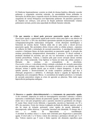 Alcoolismo
G) Síndrome hepatopulmonar: consiste na tríade de doença hepática, dilatação vascular
pulmonar e oxigenação arteriolar reduzida. As anormalidade foram atribuídas às
derivações da direita para a esquerda através de fístulas arteriovenosas pulmonares e ao
surgimento de varizes brônquicas com hipertensão pulmonar. Os pacientes queixam-se
de dispnéia aos esforços, com provas de função pulmonar demonstrando volumes
pulmonares normais, porém uma capacidade de difusão bastante reduzida.
13.De que maneira o álcool pode provocar pancreatite aguda ou crônica ?
Pancreatite aguda: a pancreatite aguda pode ocorrer vários anos após o uso abusivo de
álcool. Cerca de 1 a 10% dos alcoolátras apresentam episódio de pancreatite aguda, e a
colangiopancreatografia endoscópica retrógrada revela alterações morfológicas e
funcionais do sistema ductal. Todavia ainda não se sabe como o álcool provoca
pancreatite aguda. São postulados efeitos tóxicos sobre as células acinares , espasmos
do esfíncter de Oddi e estimulação de secreção pancreática. A autodigestão enzimática
constitui o fenômeno básico da lesão pancreática na pancreatite aguda. A ativação das
enzimas proteolíticas intrapancreáticas desencadeia o processo. O álcool estimula a
produção duodenal de secretina, que por sua vez incrementa a secreção acinar das
enzimas proteolíticas. Todavia, a maneira pela qual ocorre ativação dessas enzimas
ainda não é bem esclarecida. Uma hipótese se baseia em lesão das células acinares e
liberação das enzimas em conseqüência de alcoolismo.
Pancreatite crônica: o alcoolismo crônico estimula a produção de secreção pancreática
rica em proteína, portanto mais densa. Os tampões protéicos, ou os cálculos que deles
derivam, irritam o epitélio ductal, que se atrofia e depois desaparece. A perda do
epitélio permite o desenvolvimento de tecido conjuntivo periductal, que leva à
obstrução progressiva e definitiva. A obstrução ductal é seguida de hipotrofia do
parênquima com conseqüente fibrose. A coexistência de tampões protéicos e a retenção
da secreção pancreática origina as crises de agressão ao pâncreas. Mais tarde segue
hipotrofia do parênquima endógeno.
14. Descreva o quadro clínico/laboratorial e o tratamento da pancreatite aguda.
A dor constante, imprecisa ou surda no mesoepigastrio associada a nâuseas e vômitos
representa a manifestação clássica da pancreatite aguada. A pancreatite aguda indolor é
muito rara e tem pior prognóstico pois o paciente encontra-se geralmente em choque.
O exame físico inicial revela febrícula e taquicardia; encontra-se hipotensão em 30 a
40% dos pacientes. Existe dor intensa à palpação profunda do abdome superior, porém
não há sinais de irritação peritoneal, como rigidez da parede abdominal e
descompressão súbita dolorosa. A peristalse intestinal está diminuída. O choque não é
raro e resulta da hipovolemia e vasodilatação.
A atividade da amilase sérica é o exame mais solicitado para diagnosticar a pancreatite
aguda. O nível sobe 2 a 12 horas o início dos sintomas e permanece elevado por 3 a 5
dias. Valores maiores que 5 vezes o limite superior são altamente específicos para
 