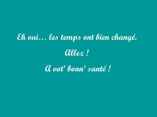 Eh oui… les temps ont bien changé.  Allez !  A vot’ bonn’ santé ! 