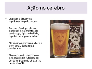 Ação no cérebro
• O álcool é absorvido
rapidamente pelo corpo.
• A absorção depende da
presença de alimentos no
estômago, tipo de bebida,
rapidez com que se bebe.
• No começo provoca euforia e
bem estar, baixando a
ansiedade.
• O aumento da dose leva à
depressão das funções do
cérebro, podendo chegar ao
coma alcoólico.
 