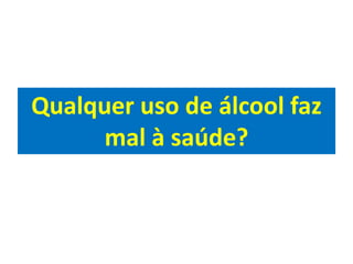 Qualquer uso de álcool faz
mal à saúde?
 