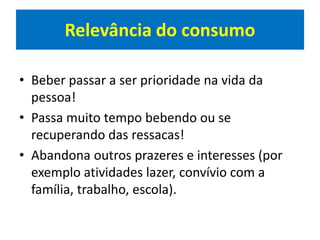 Relevância do consumo
• Beber passar a ser prioridade na vida da
pessoa!
• Passa muito tempo bebendo ou se
recuperando das ressacas!
• Abandona outros prazeres e interesses (por
exemplo atividades lazer, convívio com a
família, trabalho, escola).
 