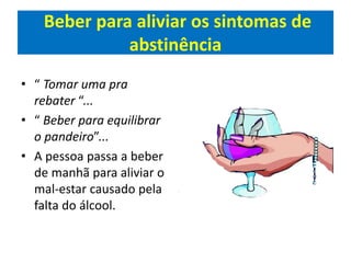 Beber para aliviar os sintomas de
abstinência
• “ Tomar uma pra
rebater “...
• “ Beber para equilibrar
o pandeiro”...
• A pessoa passa a beber
de manhã para aliviar o
mal-estar causado pela
falta do álcool.
 