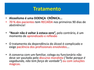 Tratamento
• Alcoolismo é uma DOENÇA CRÔNICA...
• 70 % dos pacientes tem RECAÍDA nos primeiros 90 dias de
abstinência!
• “Recair não é voltar à estaca zero”, pelo contrário, é um
momento de aprendizado e reflexão
• O tratamento da dependência do álcool é complicado e
exige paciência dos profissionais envolvidos...
• A conversa com um familiar, colega ou funcionário não
deve ser pautada pelo discurso moralista (“bebe porque é
vagabundo, não tem força de vontade”) ou com soluções
mágicas.
 