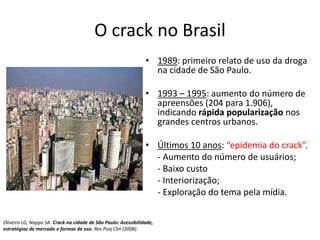 O crack no Brasil
• 1989: primeiro relato de uso da droga
na cidade de São Paulo.
• 1993 – 1995: aumento do número de
apreensões (204 para 1.906),
indicando rápida popularização nos
grandes centros urbanos.
• Últimos 10 anos: “epidemia do crack”.
- Aumento do número de usuários;
- Baixo custo
- Interiorização;
- Exploração do tema pela mídia.
Oliveira LG, Nappo SA. Crack na cidade de São Paulo: Acessibilidade,
estratégias de mercado e formas de uso. Rev Psiq Clin (2008).
 
