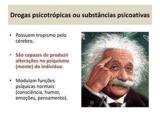 Drogas psicotrópicas ou substâncias psicoativas
• Possuem tropismo pelo
cérebro.
• São capazes de produzir
alterações no psiquismo
(mente) do indivíduo.
• Modulam funções
psíquicas normais
(consciência, humor,
emoções, pensamento).
 
