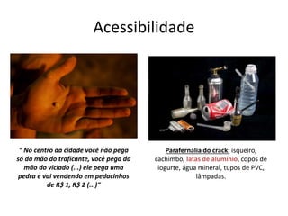 Acessibilidade
“ No centro da cidade você não pega
só da mão do traficante, você pega da
mão do viciado (...) ele pega uma
pedra e vai vendendo em pedacinhos
de R$ 1, R$ 2 (...)“
Parafernália do crack: isqueiro,
cachimbo, latas de alumínio, copos de
iogurte, água mineral, tupos de PVC,
lâmpadas.
 