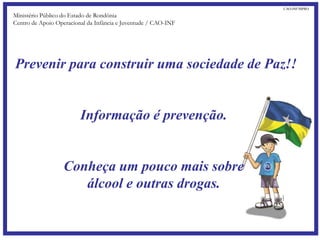 Prevenir para construir uma sociedade de Paz!!
Informação é prevenção.
Conheça um pouco mais sobre
álcool e outras drogas.
Ministério Público do Estado de Rondônia
Centro de Apoio Operacional da Infância e Juventude / CAO-INF
CAO-INF/MPRO
 