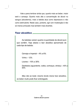 Vale a pena lembrar ainda que, quanto mais se beber, maior
será o cansaço. Quanto mais alta a concentração de álcool no
sangue (alcoolemia), mais a bebida atua como depressora e não
como estimulante. Neste caso, portanto, agir com moderação é não
só menos arriscado mas também mais divertido.
Teor alcoólico
As bebidas variam quanto à quantidade de álcool puro
que contêm. Veja abaixo o teor alcoólico aproximado de
cada tipo de bebida:
Cerveja e Imperial – 4% a 6%
Vinho – 12%
Licores – 15% a 30%
Destilados (aguardente, vodka, conhaque, whisky) – 45% a
50%
Mas não se iluda: mesmo tendo menor teor alcoólico,
se beber muito pode ficar embriagado.
11
Caderno álcool e jovens
 