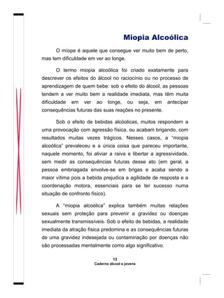 Miopia Alcoólica
O míope é aquele que consegue ver muito bem de perto,
mas tem dificuldade em ver ao longe.
O termo miopia alcoólica foi criado exatamente para
descrever os efeitos do álcool no raciocínio ou no processo de
aprendizagem de quem bebe: sob o efeito do álcool, as pessoas
tendem a ver muito bem a realidade imediata, mas têm muita
dificuldade em ver ao longe, ou seja, em antecipar
consequências futuras das suas reações no presente.
Sob o efeito de bebidas alcóolicas, muitos respondem a
uma provocação com agressão física, ou acabam brigando, com
resultados muitas vezes trágicos. Nesses casos, a “miopia
alcoólica” prevaleceu e a única coisa que pareceu importante,
naquele momento, foi aliviar a raiva e libertar a agressividade,
sem medir as consequências futuras desse ato (em geral, a
pessoa embriagada envolve-se em brigas e acaba sendo a
maior vítima pois a bebida prejudica a agilidade de resposta e a
coordenação motora, essenciais para se ter sucesso numa
situação de confronto físico).
A “miopia alcoólica” explica também muitas relações
sexuais sem proteção para prevenir a gravidez ou doenças
sexualmente transmissíveis. Sob o efeito de bebidas, a realidade
imediata da atração física predomina e as consequências futuras
de uma gravidez indesejada ou contaminação por doenças não
são processadas mentalmente como algo significativo.
13
Caderno álcool e jovens
 