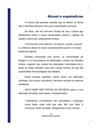 Álcool e expetativas
A maioria das pessoas acredita que os efeitos do álcool
são o resultado exclusivo das suas propriedades químicas.
De facto, não há nenhuma dúvida de que o álcool age
diretamente sobre a nossa coordenação motora e rapidez de
reação a estímulos, prejudicando ambas.
Tudo fica bem mais polémico, no entanto, quando o assunto
é o efeito do álcool no nosso comportamento social e no nosso
estado de espírito.
Estudos conduzidos com jovens, na Universidade de
Rutgers e na Universidade de Washington, ambas nos Estados
Unidos, sugerem que muitas das alterações vivenciadas sob o
efeito do álcool resultam mais das nossas mentes do que das
propriedades farmacológicas das bebidas.
Esses estudos repetidos, várias vezes, por diferentes
cientistas, com jovens voluntários, obtiveram sempre os mesmos
resultados.
VEJA COMO SÃO FEITOS OS ESTUDOS (essa é uma
descrição simulada, para ajudar a compreensão):
• Estudantes universitários são convidados a participar
numa festa, onde tudo que eles têm que fazer é
conversar, beber cervejas, refrigerantes e ouvir música.
15
Caderno álcool e jovens
 