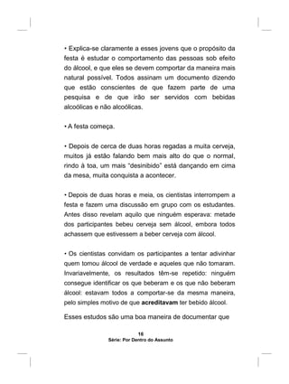 • Explica-se claramente a esses jovens que o propósito da
festa é estudar o comportamento das pessoas sob efeito
do álcool, e que eles se devem comportar da maneira mais
natural possível. Todos assinam um documento dizendo
que estão conscientes de que fazem parte de uma
pesquisa e de que irão ser servidos com bebidas
alcoólicas e não alcoólicas.
• A festa começa.
• Depois de cerca de duas horas regadas a muita cerveja,
muitos já estão falando bem mais alto do que o normal,
rindo à toa, um mais “desinibido” está dançando em cima
da mesa, muita conquista a acontecer.
• Depois de duas horas e meia, os cientistas interrompem a
festa e fazem uma discussão em grupo com os estudantes.
Antes disso revelam aquilo que ninguém esperava: metade
dos participantes bebeu cerveja sem álcool, embora todos
achassem que estivessem a beber cerveja com álcool.
• Os cientistas convidam os participantes a tentar adivinhar
quem tomou álcool de verdade e aqueles que não tomaram.
Invariavelmente, os resultados têm-se repetido: ninguém
consegue identificar os que beberam e os que não beberam
álcool: estavam todos a comportar-se da mesma maneira,
pelo simples motivo de que acreditavam ter bebido álcool.
Esses estudos são uma boa maneira de documentar que
16
Série: Por Dentro do Assunto
 