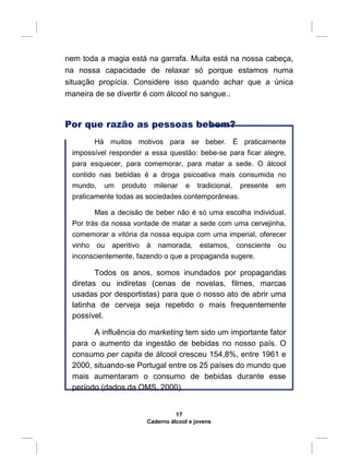 nem toda a magia está na garrafa. Muita está na nossa cabeça,
na nossa capacidade de relaxar só porque estamos numa
situação propícia. Considere isso quando achar que a única
maneira de se divertir é com álcool no sangue..
Por que razão as pessoas bebem?
Há muitos motivos para se beber. É praticamente
impossível responder a essa questão: bebe-se para ficar alegre,
para esquecer, para comemorar, para matar a sede. O álcool
contido nas bebidas é a droga psicoativa mais consumida no
mundo, um produto milenar e tradicional, presente em
praticamente todas as sociedades contemporâneas.
Mas a decisão de beber não é só uma escolha individual.
Por trás da nossa vontade de matar a sede com uma cervejinha,
comemorar a vitória da nossa equipa com uma imperial, oferecer
vinho ou aperitivo à namorada, estamos, consciente ou
inconscientemente, fazendo o que a propaganda sugere.
Todos os anos, somos inundados por propagandas
diretas ou indiretas (cenas de novelas, filmes, marcas
usadas por desportistas) para que o nosso ato de abrir uma
latinha de cerveja seja repetido o mais frequentemente
possível.
A influência do marketing tem sido um importante fator
para o aumento da ingestão de bebidas no nosso país. O
consumo per capita de álcool cresceu 154,8%, entre 1961 e
2000, situando-se Portugal entre os 25 países do mundo que
mais aumentaram o consumo de bebidas durante esse
período (dados da OMS, 2000).
17
Caderno álcool e jovens
 