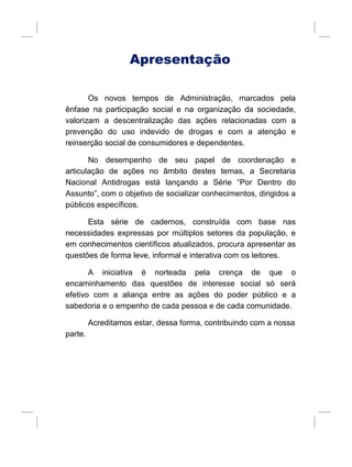 Apresentação
Os novos tempos de Administração, marcados pela
ênfase na participação social e na organização da sociedade,
valorizam a descentralização das ações relacionadas com a
prevenção do uso indevido de drogas e com a atenção e
reinserção social de consumidores e dependentes.
No desempenho de seu papel de coordenação e
articulação de ações no âmbito destes temas, a Secretaria
Nacional Antidrogas está lançando a Série “Por Dentro do
Assunto”, com o objetivo de socializar conhecimentos, dirigidos a
públicos específicos.
Esta série de cadernos, construída com base nas
necessidades expressas por múltiplos setores da população, e
em conhecimentos científicos atualizados, procura apresentar as
questões de forma leve, informal e interativa com os leitores.
A iniciativa é norteada pela crença de que o
encaminhamento das questões de interesse social só será
efetivo com a aliança entre as ações do poder público e a
sabedoria e o empenho de cada pessoa e de cada comunidade.
Acreditamos estar, dessa forma, contribuindo com a nossa
parte.
 