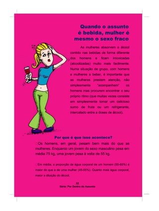 Quando o assunto
é bebida, mulher é
mesmo o sexo fraco
As mulheres absorvem o álcool
contido nas bebidas de forma diferente
dos homens e ficam intoxicadas
(alcoolizadas) muito mais facilmente.
Numa situação de grupo, com homens
e mulheres a beber, é importante que
as mulheres prestem atenção, não
simplesmente “acompanhem” os
homens mas procurem encontrar o seu
próprio ritmo (que muitas vezes consiste
em simplesmente tomar um delicioso
sumo de fruta ou um refrigerante,
intercalado entre a doses de álcool).
Por que é que isso acontece?
Os homens, em geral, pesam bem mais do que as
mulheres. Enquanto um jovem do sexo masculino pesa em
média 75 kg, uma jovem pesa à volta de 55 kg.

Em média, a proporção de água corporal de um homem (55-65%) é
maior do que a de uma mulher (45-55%). Quanto mais água corporal,
maior a diluição do álcool.
22
Série: Por Dentro do Assunto
 