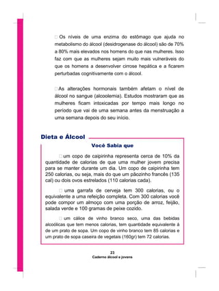  Os níveis de uma enzima do estômago que ajuda no
metabolismo do álcool (desidrogenase do álcool) são de 70%
a 80% mais elevados nos homens do que nas mulheres. Isso
faz com que as mulheres sejam muito mais vulneráveis do
que os homens a desenvolver cirrose hepática e a ficarem
perturbadas cognitivamente com o álcool.

 As alterações hormonais também afetam o nível de
álcool no sangue (alcoolemia). Estudos mostraram que as
mulheres ficam intoxicadas por tempo mais longo no
período que vai de uma semana antes da menstruação a
uma semana depois do seu início.
Dieta e Álcool
Você Sabia que
 um copo de caipirinha representa cerca de 10% da
quantidade de calorias de que uma mulher jovem precisa
para se manter durante um dia. Um copo de caipirinha tem
250 calorias, ou seja, mais do que um pãozinho francês (135
cal) ou dois ovos estrelados (110 calorias cada).

 uma garrafa de cerveja tem 300 calorias, ou o
equivalente a uma refeição completa. Com 300 calorias você
pode compor um almoço com uma porção de arroz, feijão,
salada verde e 100 gramas de peixe cozido.

 um cálice de vinho branco seco, uma das bebidas
alcoólicas que tem menos calorias, tem quantidade equivalente à
de um prato de sopa. Um copo de vinho branco tem 85 calorias e
um prato de sopa caseira de vegetais (160gr) tem 72 calorias.
23
Caderno álcool e jovens
 