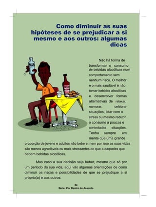 Como diminuir as suas
hipóteses de se prejudicar a si
mesmo e aos outros: algumas
dicas
Não há forma de
transformar o consumo
de bebidas alcoólicas num
comportamento sem
nenhum risco. O melhor
e o mais saudável é não
tomar bebidas alcoólicas
e desenvolver formas
alternativas de relaxar,
namorar, celebrar
situações, lidar com o
stress ou mesmo reduzir
o consumo a poucas e
controladas situações.
Tenha sempre em
mente que uma grande
proporção de jovens e adultos não bebe e, nem por isso as suas vidas
são menos agradáveis ou mais stressantes do que a daqueles que
bebem bebidas alcoólicas.
Mas caso a sua decisão seja beber, mesmo que só por
um período da sua vida, aqui vão algumas orientações de como
diminuir os riscos e possibilidades de que se prejudique a si
próprio(a) e aos outros:
24
Série: Por Dentro do Assunto
 
